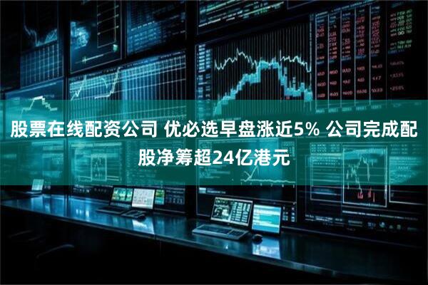 股票在线配资公司 优必选早盘涨近5% 公司完成配股净筹超24亿港元