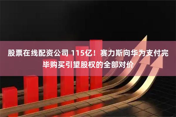 股票在线配资公司 115亿！赛力斯向华为支付完毕购买引望股权的全部对价