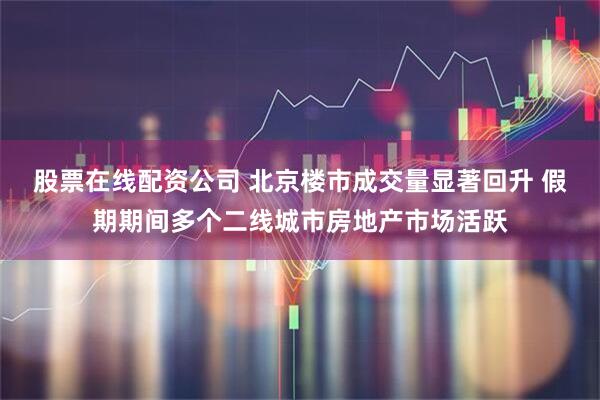 股票在线配资公司 北京楼市成交量显著回升 假期期间多个二线城市房地产市场活跃
