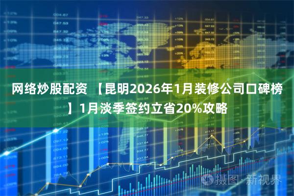 网络炒股配资 【昆明2026年1月装修公司口碑榜】1月淡季签约立省20%攻略