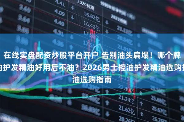 在线实盘配资炒股平台开户 告别油头扁塌！哪个牌子的护发精油好用后不油？2026男士控油护发精油选购指南