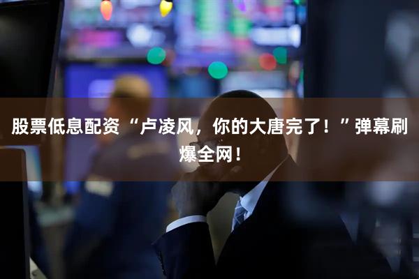 股票低息配资 “卢凌风，你的大唐完了！”弹幕刷爆全网！
