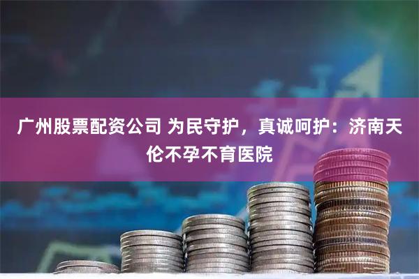 广州股票配资公司 为民守护，真诚呵护：济南天伦不孕不育医院