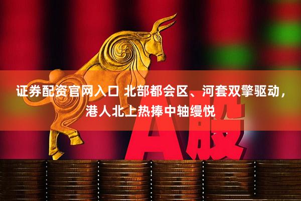 证券配资官网入口 北部都会区、河套双擎驱动，港人北上热捧中轴缦悦