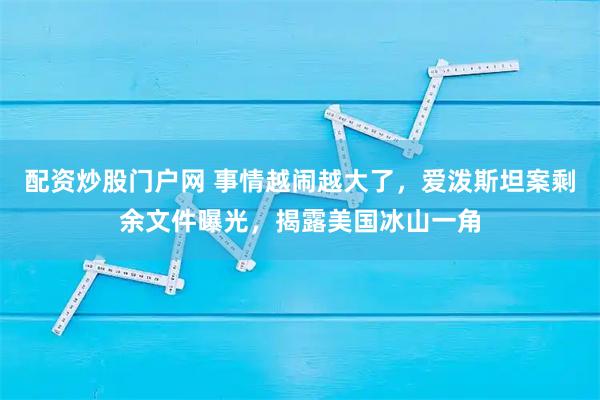 配资炒股门户网 事情越闹越大了，爱泼斯坦案剩余文件曝光，揭露美国冰山一角