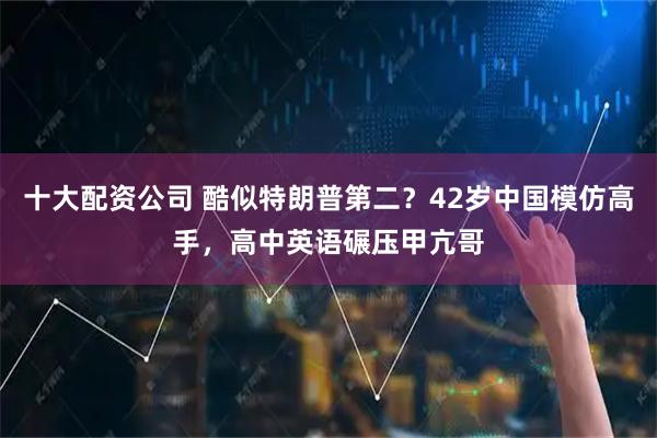 十大配资公司 酷似特朗普第二？42岁中国模仿高手，高中英语碾压甲亢哥