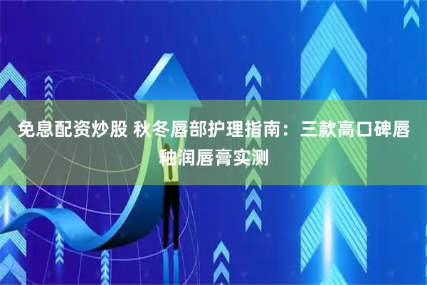 免息配资炒股 秋冬唇部护理指南：三款高口碑唇釉润唇膏实测