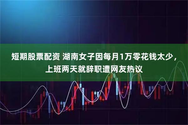 短期股票配资 湖南女子因每月1万零花钱太少，上班两天就辞职遭网友热议