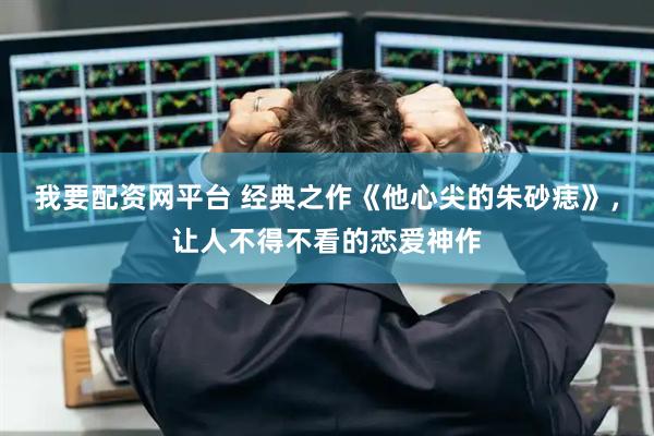 我要配资网平台 经典之作《他心尖的朱砂痣》，让人不得不看的恋爱神作
