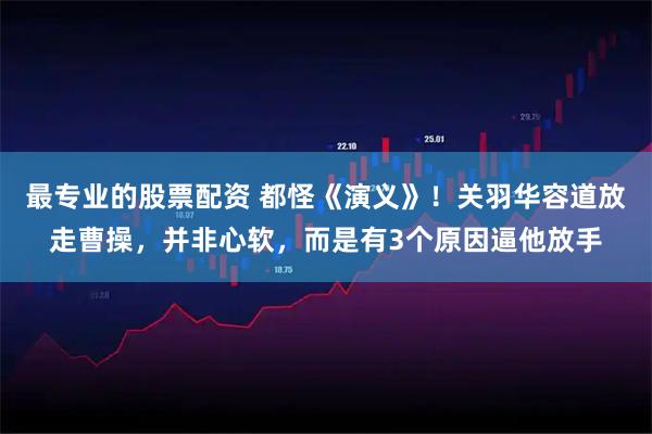 最专业的股票配资 都怪《演义》！关羽华容道放走曹操，并非心软，而是有3个原因逼他放手