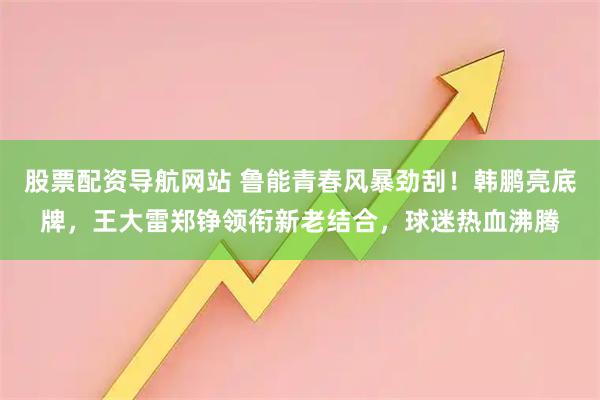 股票配资导航网站 鲁能青春风暴劲刮！韩鹏亮底牌，王大雷郑铮领衔新老结合，球迷热血沸腾