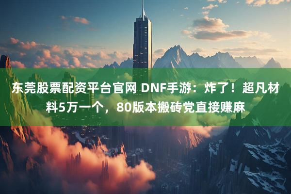东莞股票配资平台官网 DNF手游：炸了！超凡材料5万一个，80版本搬砖党直接赚麻