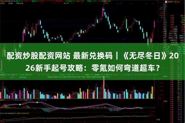 配资炒股配资网站 最新兑换码｜《无尽冬日》2026新手起号攻略：零氪如何弯道超车？