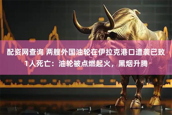 配资网查询 两艘外国油轮在伊拉克港口遭袭已致1人死亡：油轮被点燃起火，黑烟升腾