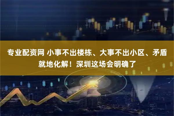 专业配资网 小事不出楼栋、大事不出小区、矛盾就地化解！深圳这场会明确了