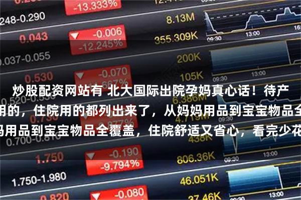 炒股配资网站有 北大国际出院孕妈真心话！待产包别瞎买，我亲测产房用的，住院用的都列出来了，从妈妈用品到宝宝物品全覆盖，住院舒适又省心，看完少花冤枉钱！