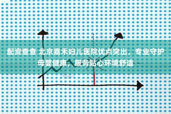 配资查查 北京嘉禾妇儿医院优点突出，专业守护母婴健康，服务贴心环境舒适