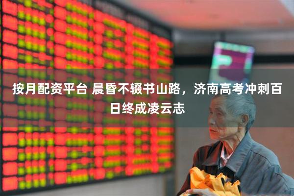 按月配资平台 晨昏不辍书山路，济南高考冲刺百日终成凌云志