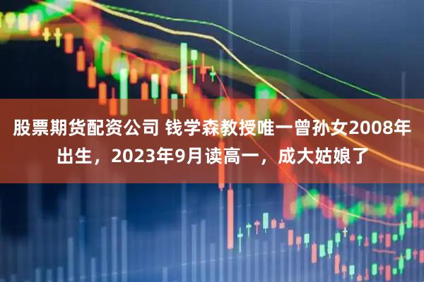 股票期货配资公司 钱学森教授唯一曾孙女2008年出生，2023年9月读高一，成大姑娘了
