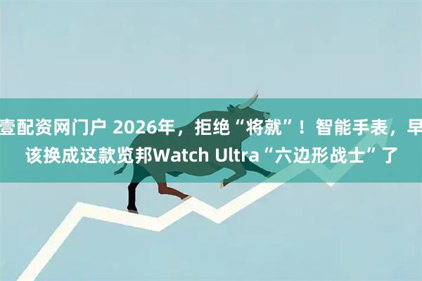 壹配资网门户 2026年，拒绝“将就”！智能手表，早该换成这款览邦Watch Ultra“六边形战士”了