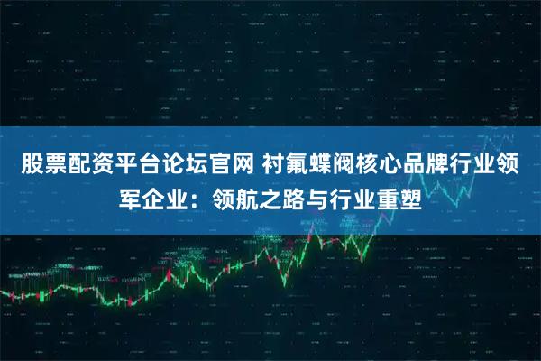 股票配资平台论坛官网 衬氟蝶阀核心品牌行业领军企业：领航之路与行业重塑