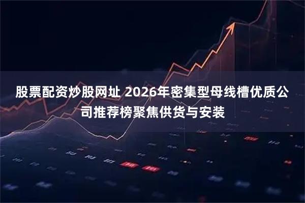 股票配资炒股网址 2026年密集型母线槽优质公司推荐榜聚焦供货与安装