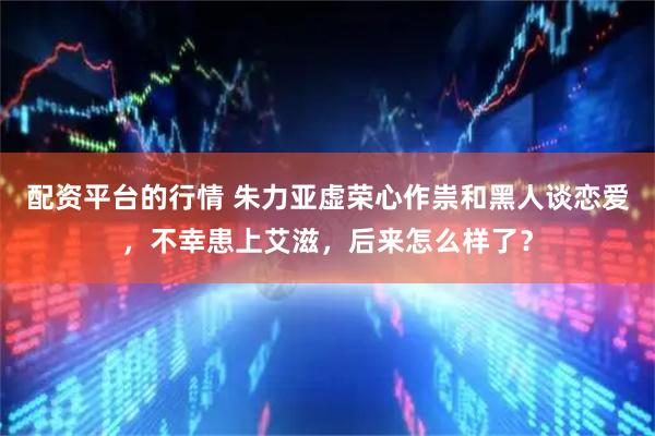配资平台的行情 朱力亚虚荣心作祟和黑人谈恋爱，不幸患上艾滋，后来怎么样了？