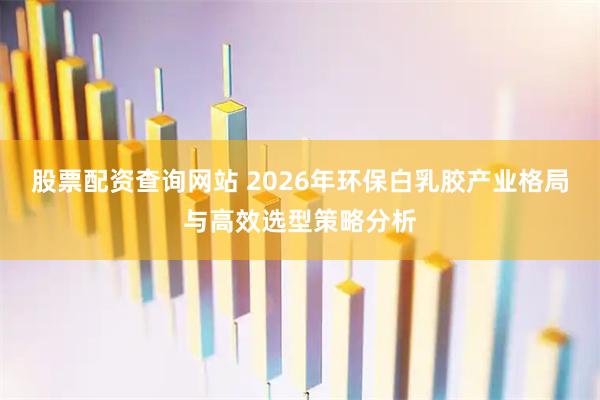 股票配资查询网站 2026年环保白乳胶产业格局与高效选型策略分析