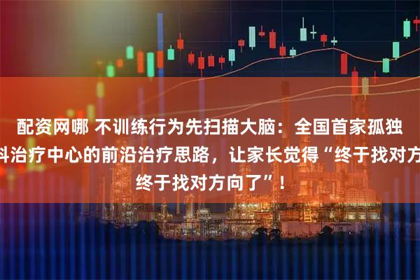 配资网哪 不训练行为先扫描大脑：全国首家孤独症多学科治疗中心的前沿治疗思路，让家长觉得“终于找对方向了”！