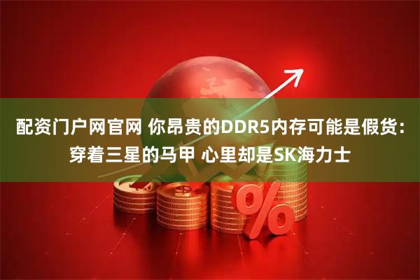 配资门户网官网 你昂贵的DDR5内存可能是假货：穿着三星的马甲 心里却是SK海力士