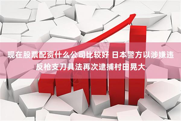 现在股票配资什么公司比较好 日本警方以涉嫌违反枪支刀具法再次逮捕村田晃大