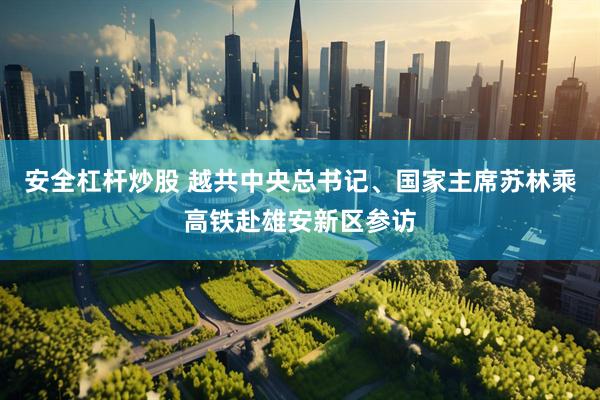 安全杠杆炒股 越共中央总书记、国家主席苏林乘高铁赴雄安新区参访