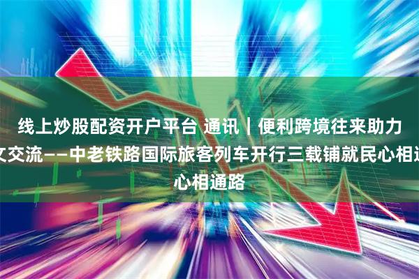 线上炒股配资开户平台 通讯｜便利跨境往来　助力人文交流——中老铁路国际旅客列车开行三载铺就民心相通路