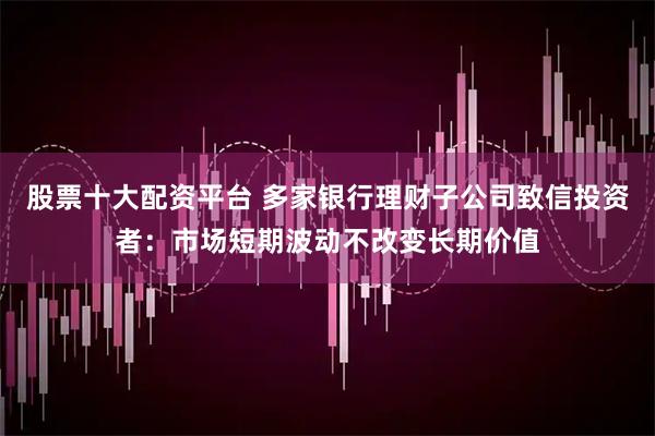 股票十大配资平台 多家银行理财子公司致信投资者：市场短期波动不改变长期价值