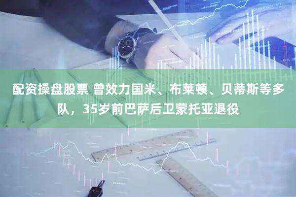 配资操盘股票 曾效力国米、布莱顿、贝蒂斯等多队，35岁前巴萨后卫蒙托亚退役