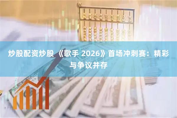 炒股配资炒股 《歌手 2026》首场冲刺赛：精彩与争议并存
