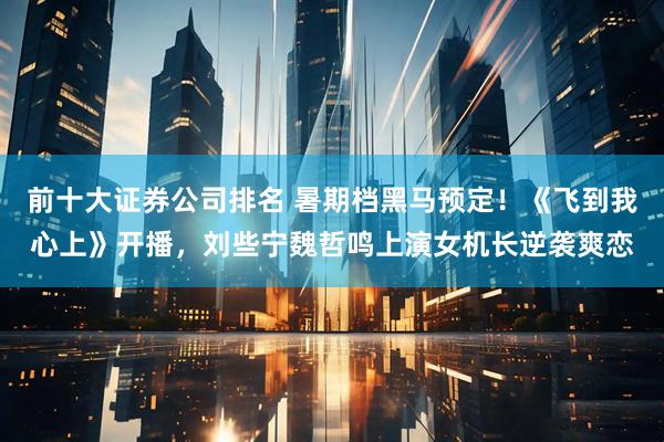 前十大证券公司排名 暑期档黑马预定！《飞到我心上》开播，刘些宁魏哲鸣上演女机长逆袭爽恋