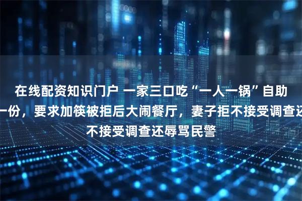 在线配资知识门户 一家三口吃“一人一锅”自助火锅只点一份，要求加筷被拒后大闹餐厅，妻子拒不接受调查还辱骂民警