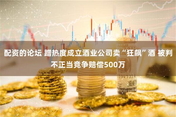配资的论坛 蹭热度成立酒业公司卖“狂飙”酒 被判不正当竞争赔偿500万