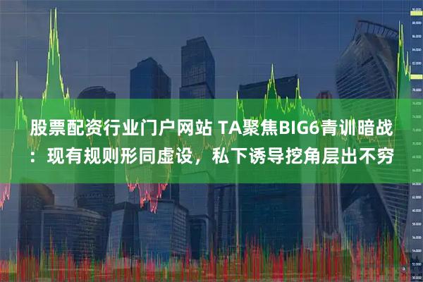 股票配资行业门户网站 TA聚焦BIG6青训暗战：现有规则形同虚设，私下诱导挖角层出不穷