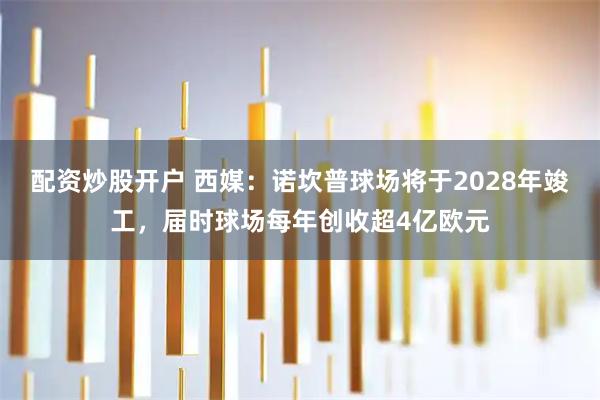 配资炒股开户 西媒：诺坎普球场将于2028年竣工，届时球场每年创收超4亿欧元
